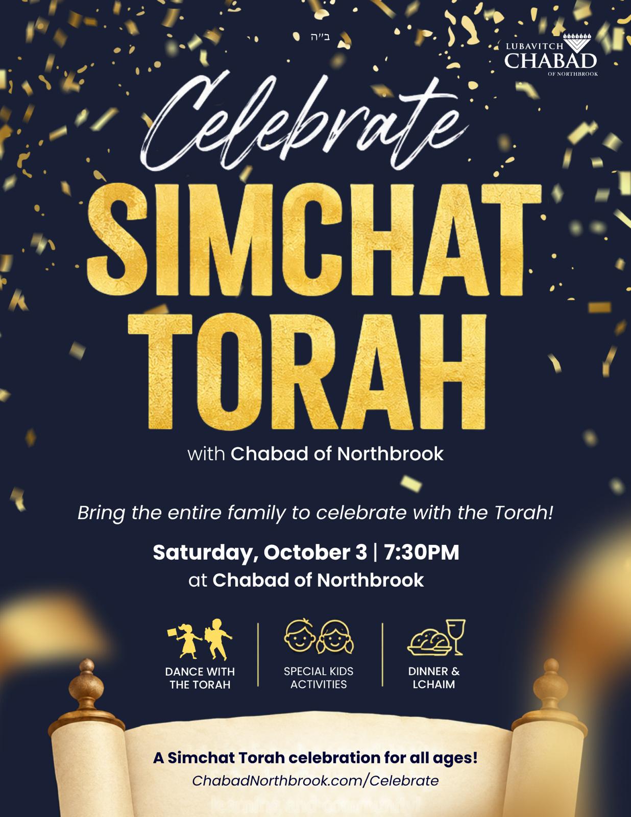 Celebrate Simchat Torah with Chabad of Northbrook. Bring the entire family to celebrate with the Torah! Saturday, October 3, 7:30 PM at Chabad of Northbrook. Dance with the Torah, special kids activities, dinner and L'chaim. A Simchat Torah celebration for all ages.